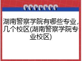 湖南警察学院有哪些专业，几个校区(湖南警察学院专业校区)