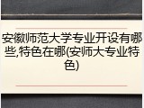 安徽师范大学专业开设有哪些,特色在哪(安师大专业特色)