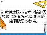 湖南城建职业技术学院的思想政治教育怎么样(湖南城建职院思政教育)
