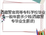 西藏警官高等专科学校毕业生一般年薪多少钱(西藏警专毕业生薪资)