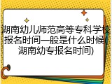 湖南幼儿师范高等专科学校报名时间一般是什么时候(湖南幼专报名时间)