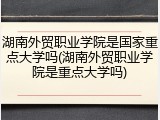 湖南外贸职业学院是国家重点大学吗(湖南外贸职业学院是重点大学吗)