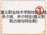 遵义职业技术学院校园占地多少亩，多少师生(遵义职院占地与师生数)