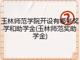 玉林师范学院开设有哪些奖学和助学金(玉林师范奖助学金)