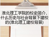 淮北理工学院的校史简介，什么历史与社会背景下建校的(淮北理工建校背景)