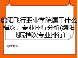 绵阳飞行职业学院属于什么档次，专业排行分析(绵阳飞院档次专业排行)