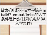 甘肃机电职业技术学院有mba吗？emba和mba的入学条件是什么(甘肃机电MBA入学条件)