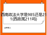 西南政法大学是985还是211(西政属211吗)