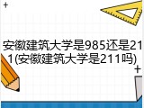 安徽建筑大学是985还是211(安徽建筑大学是211吗)