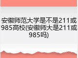 安徽师范大学是不是211或985高校(安徽师大是211或985吗)