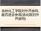 吉林化工学院对外开放吗，能否进去参观(吉化院对外开放吗)