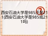 西安石油大学是985还是211(西安石油大学是985或211吗)