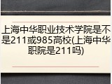 上海中华职业技术学院是不是211或985高校(上海中华职院是211吗)