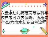 六盘水幼儿师范高等专科学校自考可以去读吗，流程是什么(六盘水幼专自考流程)