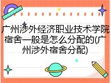 广州涉外经济职业技术学院宿舍一般是怎么分配的(广州涉外宿舍分配)