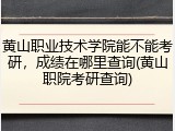 黄山职业技术学院能不能考研，成绩在哪里查询(黄山职院考研查询)