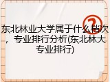 东北林业大学属于什么档次，专业排行分析(东北林大专业排行)