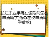 长江职业学院在读期间怎么申请助学贷款(在校申请助学贷款)