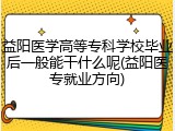 益阳医学高等专科学校毕业后一般能干什么呢(益阳医专就业方向)