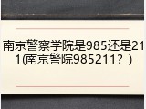 南京警察学院是985还是211(南京警院985211？)
