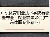 广东体育职业技术学院有哪些专业，就业前景如何(广东体职专业就业)
