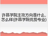 许昌学院主攻方向是什么，怎么样(许昌学院优势专业)