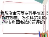 昆明冶金高等专科学校图书馆在哪里，怎么样(昆明冶金专科图书馆位置评价)