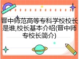 晋中师范高等专科学校校长是谁,校长基本介绍(晋中师专校长简介)