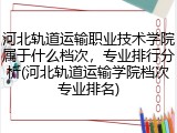 河北轨道运输职业技术学院属于什么档次，专业排行分析(河北轨道运输学院档次专业排名)