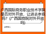 广西国际商务职业技术学院是否对外开放，让进去参观吗？(广西国商院对外开放吗)