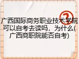 广西国际商务职业技术学院可以自考去读吗，为什么(广西商职院能否自考)