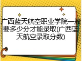 广西蓝天航空职业学院一般要多少分才能录取(广西蓝天航空录取分数)