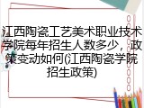 江西陶瓷工艺美术职业技术学院每年招生人数多少，政策变动如何(江西陶瓷学院招生政策)