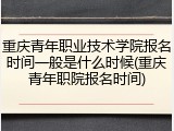 重庆青年职业技术学院报名时间一般是什么时候(重庆青年职院报名时间)
