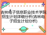 吉林电子信息职业技术学院招生计划详细分析(吉林电子招生计划分析)