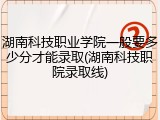 湖南科技职业学院一般要多少分才能录取(湖南科技职院录取线)