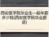 西安医学院毕业生一般年薪多少钱(西安医学院毕业薪资)