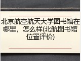 北京航空航天大学图书馆在哪里，怎么样(北航图书馆位置评价)