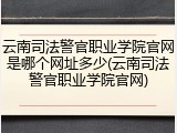 云南司法警官职业学院官网是哪个网址多少(云南司法警官职业学院官网)