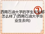 西南石油大学的学生毕业都怎么样了(西南石油大学毕业生去向)