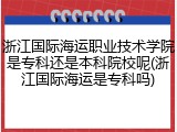 浙江国际海运职业技术学院是专科还是本科院校呢(浙江国际海运是专科吗)