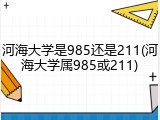 河海大学是985还是211(河海大学属985或211)