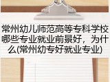 常州幼儿师范高等专科学校哪些专业就业前景好，为什么(常州幼专好就业专业)