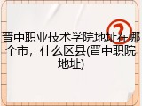 晋中职业技术学院地址在哪个市，什么区县(晋中职院地址)