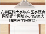 安徽医科大学临床医学院官网是哪个网址多少(安医大临床医学院官网)