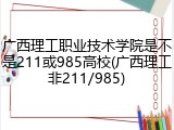 广西理工职业技术学院是不是211或985高校(广西理工非211/985)