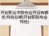 开封职业学院专业开设有哪些,特色在哪(开封职院专业特色)