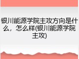 银川能源学院主攻方向是什么，怎么样(银川能源学院主攻)