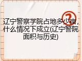 辽宁警察学院占地多少亩，什么情况下成立(辽宁警院面积与历史)