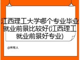 江西理工大学哪个专业毕业就业前景比较好(江西理工就业前景好专业)